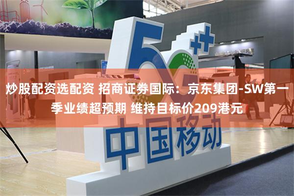 炒股配资选配资 招商证劵国际：京东集团-SW第一季业绩超预期 维持目标价209港元