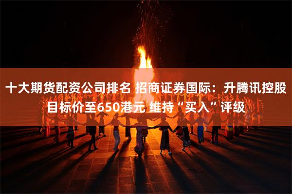 十大期货配资公司排名 招商证券国际：升腾讯控股目标价至650港元 维持“买入”评级