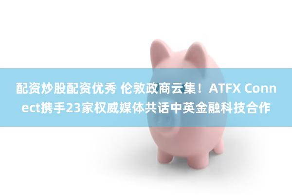 配资炒股配资优秀 伦敦政商云集！ATFX Connect携手23家权威媒体共话中英金融科技合作