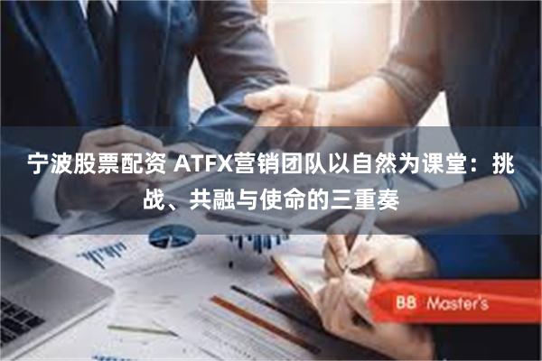 宁波股票配资 ATFX营销团队以自然为课堂：挑战、共融与使命的三重奏