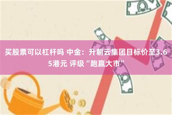 买股票可以杠杆吗 中金：升朝云集团目标价至3.65港元 评级“跑赢大市”