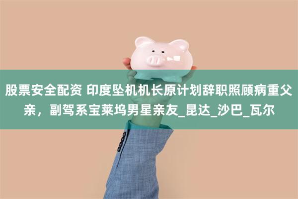 股票安全配资 印度坠机机长原计划辞职照顾病重父亲，副驾系宝莱坞男星亲友_昆达_沙巴_瓦尔