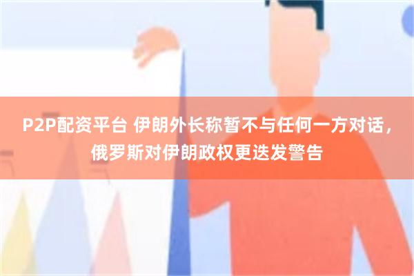 P2P配资平台 伊朗外长称暂不与任何一方对话，俄罗斯对伊朗政权更迭发警告