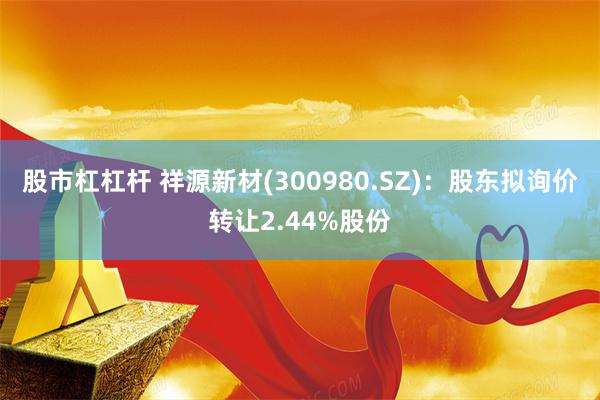 股市杠杠杆 祥源新材(300980.SZ)：股东拟询价转让2.44%股份