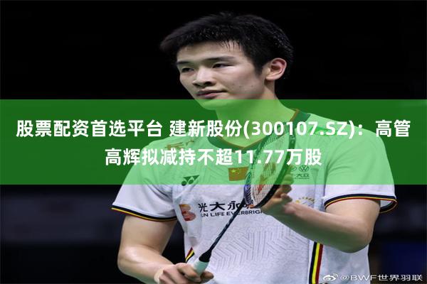 股票配资首选平台 建新股份(300107.SZ)：高管高辉拟减持不超11.77万股