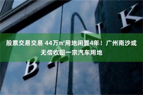 股票交易交易 44万㎡用地闲置4年！广州南沙或无偿收回一宗汽车用地