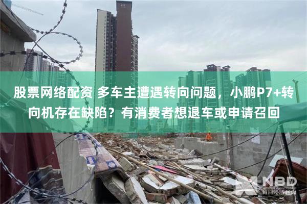 股票网络配资 多车主遭遇转向问题，小鹏P7+转向机存在缺陷？有消费者想退车或申请召回