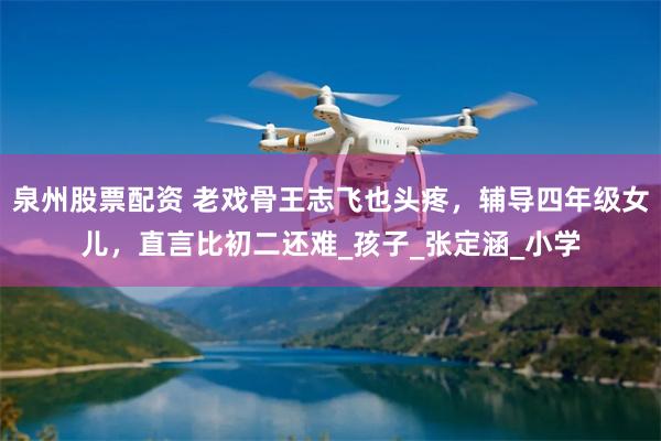 泉州股票配资 老戏骨王志飞也头疼，辅导四年级女儿，直言比初二还难_孩子_张定涵_小学