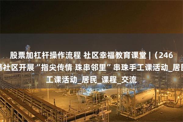 股票加杠杆操作流程 社区幸福教育课堂 |（246）皇姑区桔蔷社区开展“指尖传情 珠串邻里”串珠手工课活动_居民_课程_交流