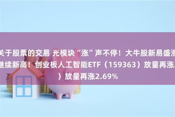 关于股票的交易 光模块“涨”声不停！大牛股新易盛涨超6%继续新高！创业板人工智能ETF（159363）放量再涨2.69%