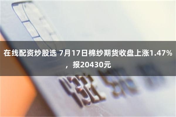 在线配资炒股选 7月17日棉纱期货收盘上涨1.47%，报20430元