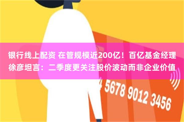 银行线上配资 在管规模近200亿！百亿基金经理徐彦坦言：二季度更关注股价波动而非企业价值