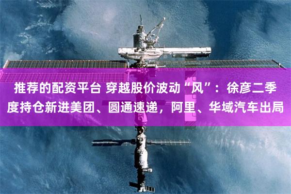 推荐的配资平台 穿越股价波动“风”：徐彦二季度持仓新进美团、圆通速递，阿里、华域汽车出局