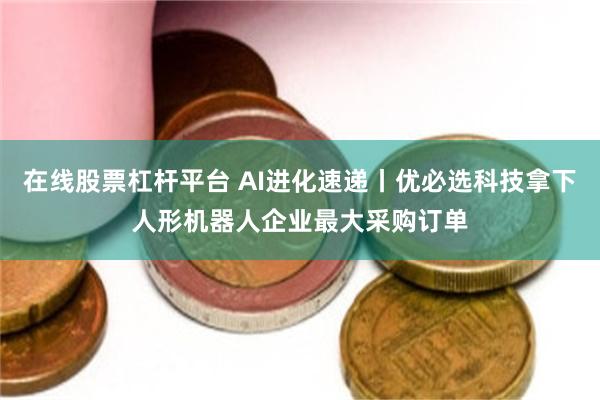 在线股票杠杆平台 AI进化速递丨优必选科技拿下人形机器人企业最大采购订单