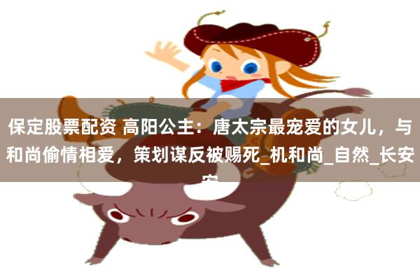 保定股票配资 高阳公主：唐太宗最宠爱的女儿，与和尚偷情相爱，策划谋反被赐死_机和尚_自然_长安