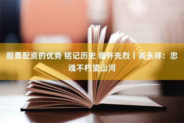 股票配资的优势 铭记历史 缅怀先烈丨高永祥：忠魂不朽望山河