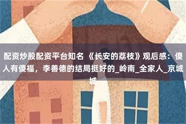 配资炒股配资平台知名 《长安的荔枝》观后感：傻人有傻福，李善德的结局挺好的_岭南_全家人_京城