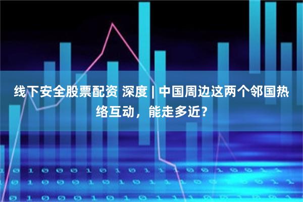 线下安全股票配资 深度 | 中国周边这两个邻国热络互动，能走多近？