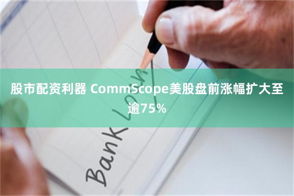 股市配资利器 CommScope美股盘前涨幅扩大至逾75%