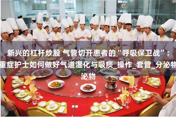 新兴的杠杆炒股 气管切开患者的“呼吸保卫战”：重症护士如何做好气道湿化与吸痰_操作_套管_分泌物