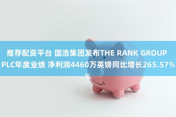 推荐配资平台 国浩集团发布THE RANK GROUP PLC年度业绩 净利润4460万英镑同比增长265.57%