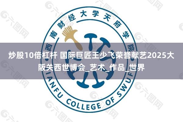 炒股10倍杠杆 国际巨匠王少飞荣誉献艺2025大阪关西世博会_艺术_作品_世界