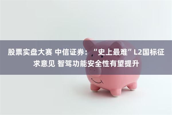 股票实盘大赛 中信证券：“史上最难”L2国标征求意见 智驾功能安全性有望提升