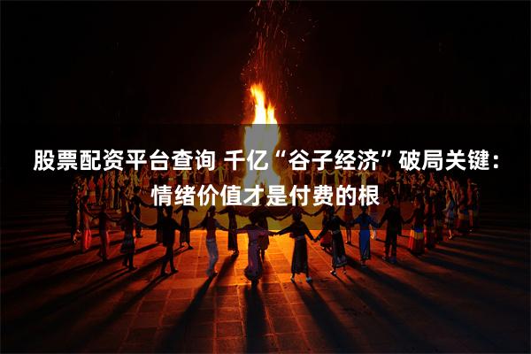 股票配资平台查询 千亿“谷子经济”破局关键：情绪价值才是付费的根