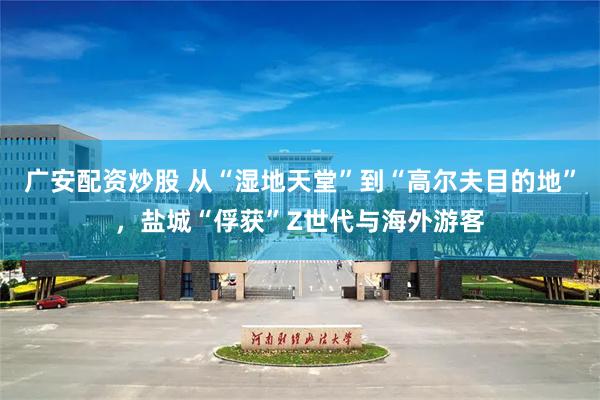 广安配资炒股 从“湿地天堂”到“高尔夫目的地”，盐城“俘获”Z世代与海外游客