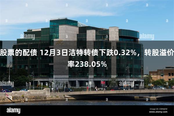 股票的配债 12月3日洁特转债下跌0.32%，转股溢价率238.05%